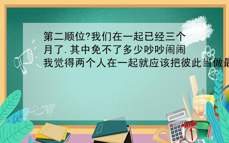 第二顺位?我们在一起已经三个月了.其中免不了多少吵吵闹闹我觉得两个人在一起就应该把彼此当做最知心的人.以前不小心翻到她发