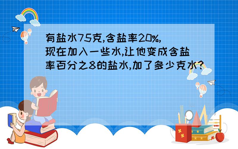 有盐水75克,含盐率20%,现在加入一些水,让他变成含盐率百分之8的盐水,加了多少克水?