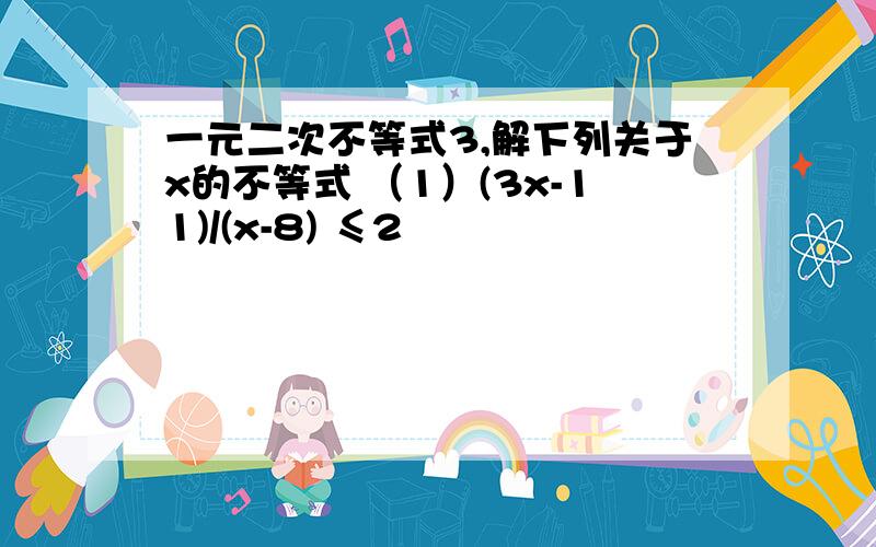 一元二次不等式3,解下列关于x的不等式 （1）(3x-11)/(x-8) ≤2