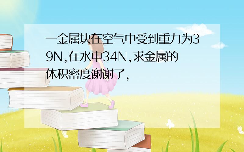 一金属块在空气中受到重力为39N,在水中34N,求金属的体积密度谢谢了,