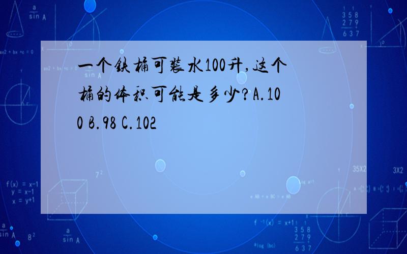 一个铁桶可装水100升,这个桶的体积可能是多少?A.100 B.98 C.102