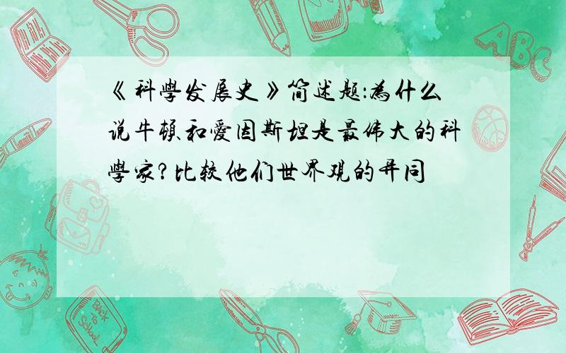 《科学发展史》简述题：为什么说牛顿和爱因斯坦是最伟大的科学家?比较他们世界观的异同