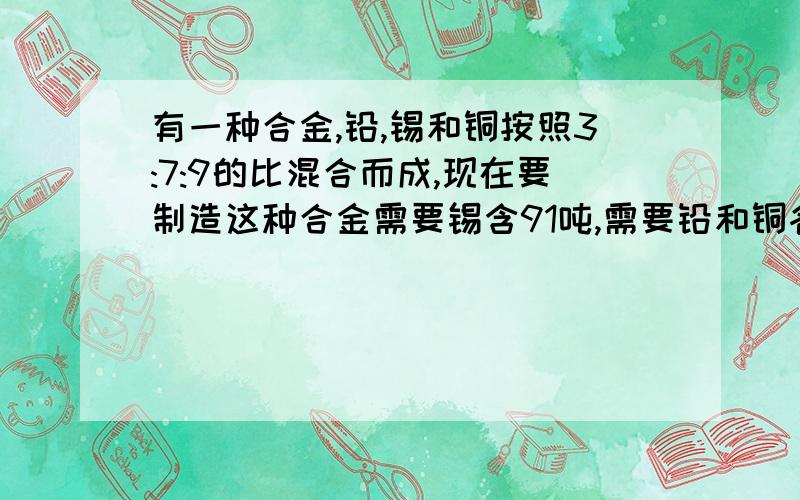 有一种合金,铅,锡和铜按照3:7:9的比混合而成,现在要制造这种合金需要锡含91吨,需要铅和铜各多少吨?