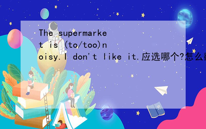 The supermarket is (to/too)noisy.I don't like it.应选哪个?怎么翻译?