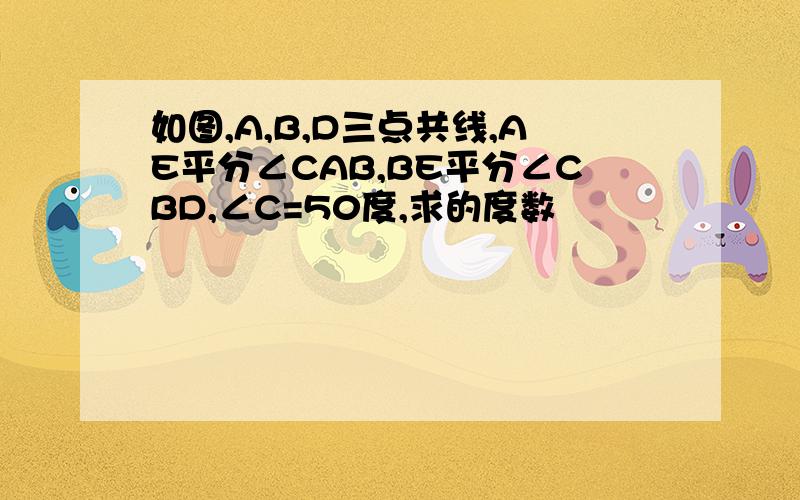 如图,A,B,D三点共线,AE平分∠CAB,BE平分∠CBD,∠C=50度,求的度数