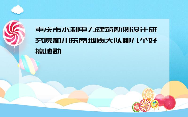 重庆市水利电力建筑勘测设计研究院和川东南地质大队哪儿个好搞地勘