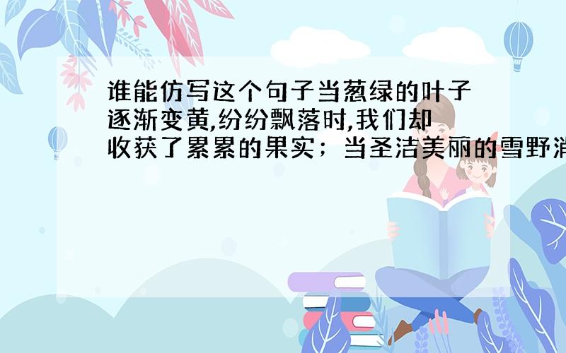 谁能仿写这个句子当葱绿的叶子逐渐变黄,纷纷飘落时,我们却收获了累累的果实；当圣洁美丽的雪野消失后,我们却迎来了生机盎然的