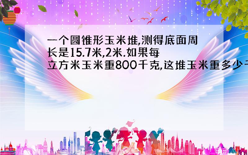 一个圆锥形玉米堆,测得底面周长是15.7米,2米.如果每立方米玉米重800千克,这堆玉米重多少千克?