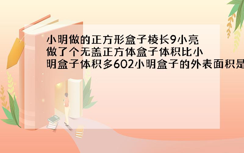 小明做的正方形盒子棱长9小亮做了个无盖正方体盒子体积比小明盒子体积多602小明盒子的外表面积是多少?