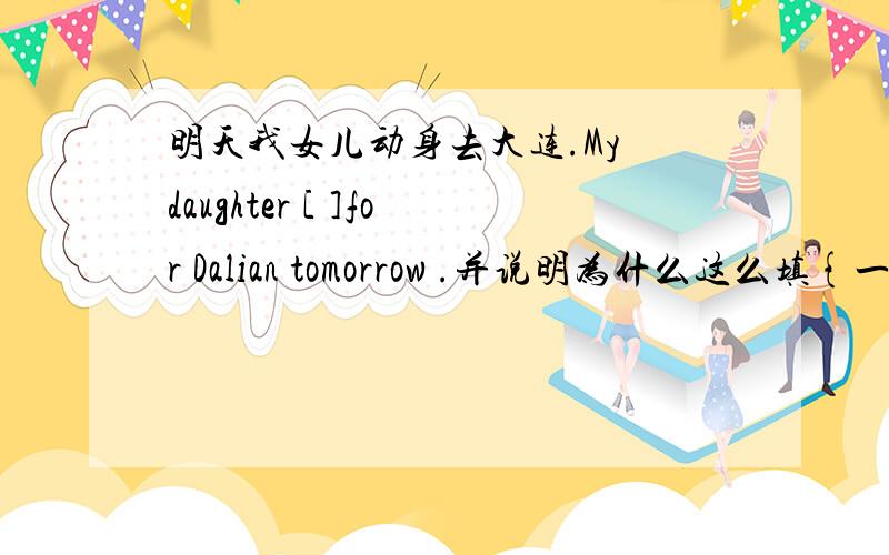 明天我女儿动身去大连.My daughter [ ]for Dalian tomorrow .并说明为什么这么填{一定要