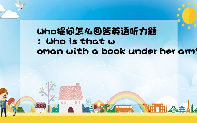 Who提问怎么回答英语听力题：Who is that woman with a book under her arm?选