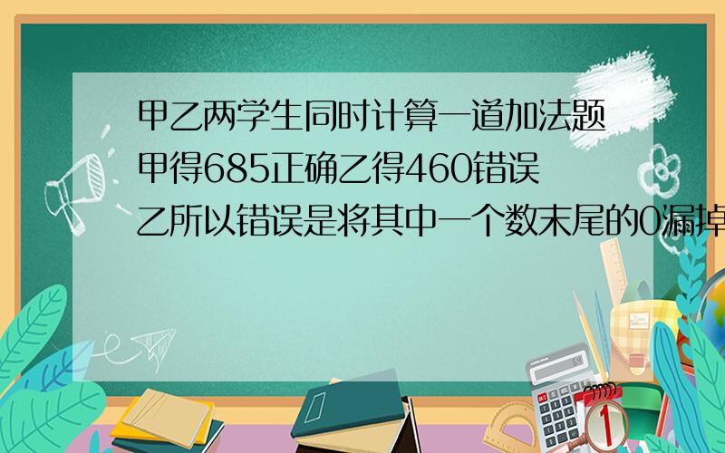 甲乙两学生同时计算一道加法题甲得685正确乙得460错误乙所以错误是将其中一个数末尾的0漏掉了两个数各多少