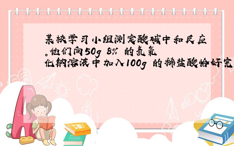 某校学习小组测定酸碱中和反应。他们向50g 8% 的氢氧化钠溶液中加入100g 的稀盐酸恰好完全反应，此时溶液PH=7