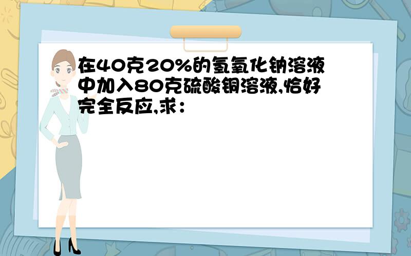 在40克20%的氢氧化钠溶液中加入80克硫酸铜溶液,恰好完全反应,求：