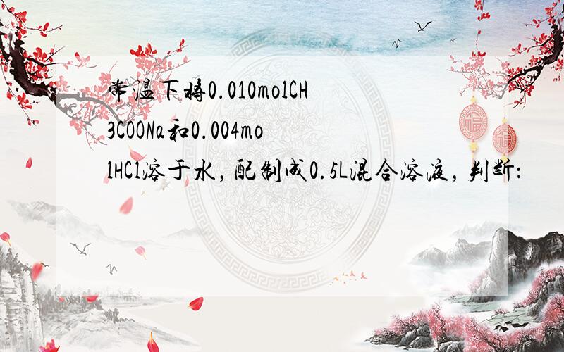 常温下将0.010molCH3COONa和0.004molHCl溶于水，配制成0.5L混合溶液，判断：