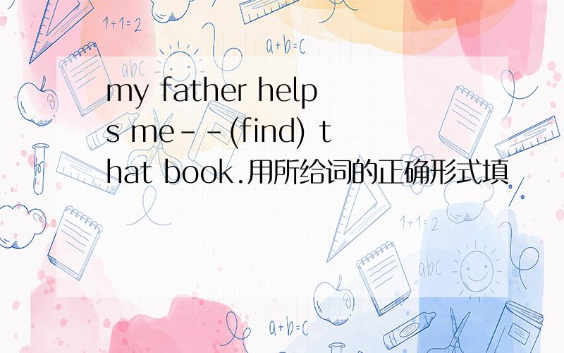 my father helps me--(find) that book.用所给词的正确形式填