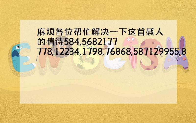 麻烦各位帮忙解决一下这首感人的情诗584,5682177778,12234,1798,76868,587129955,8