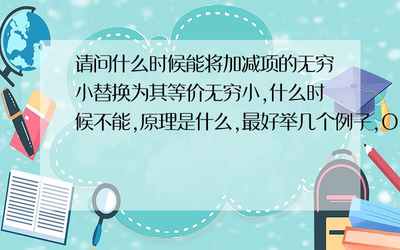 请问什么时候能将加减项的无穷小替换为其等价无穷小,什么时候不能,原理是什么,最好举几个例子,O(∩_∩)O谢谢.