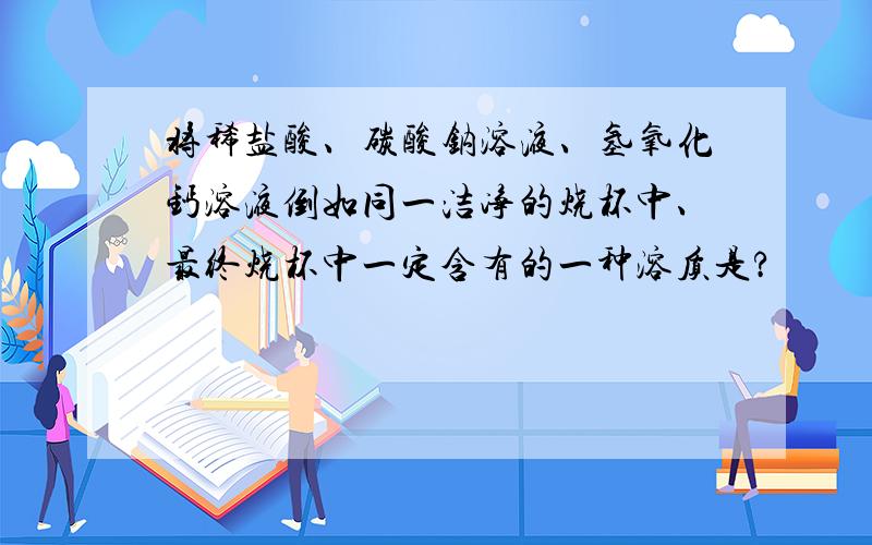 将稀盐酸、碳酸钠溶液、氢氧化钙溶液倒如同一洁净的烧杯中、最终烧杯中一定含有的一种溶质是?