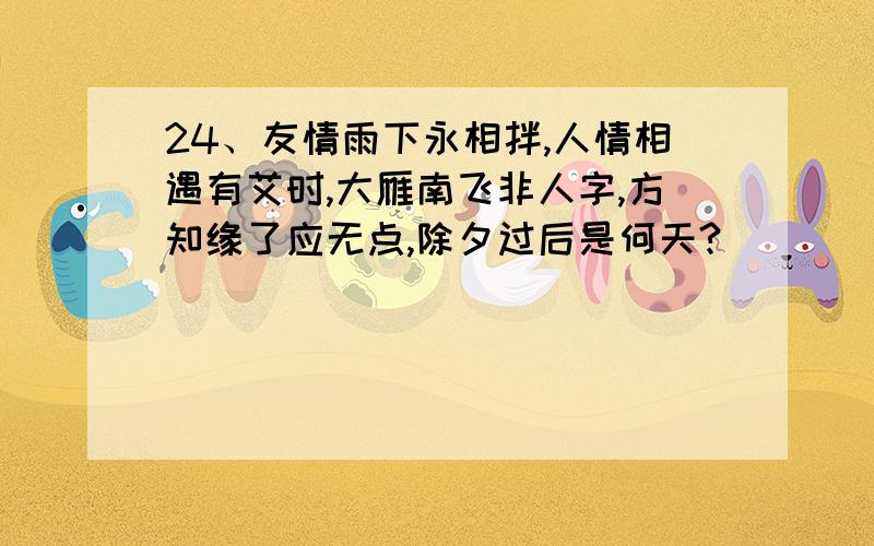 24、友情雨下永相拌,人情相遇有艾时,大雁南飞非人字,方知缘了应无点,除夕过后是何天?