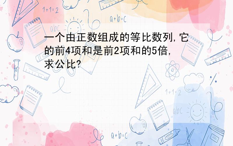 一个由正数组成的等比数列,它的前4项和是前2项和的5倍,求公比?