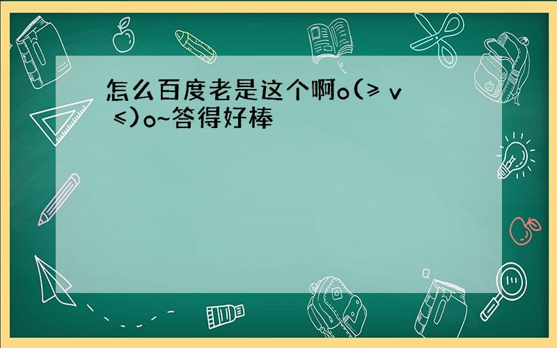 怎么百度老是这个啊o(≥ v ≤)o~答得好棒