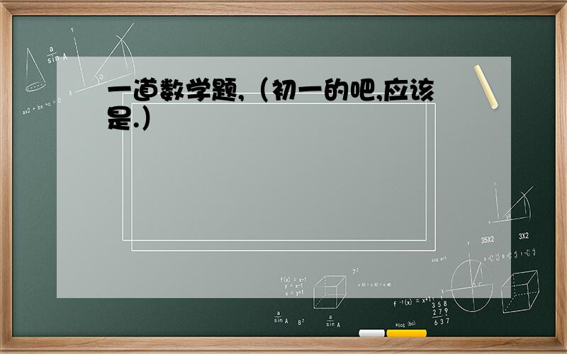 一道数学题,（初一的吧,应该是.）