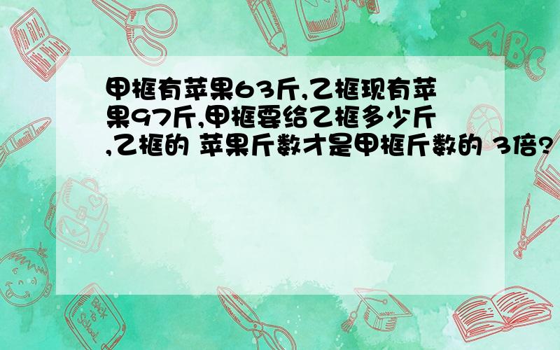 甲框有苹果63斤,乙框现有苹果97斤,甲框要给乙框多少斤,乙框的 苹果斤数才是甲框斤数的 3倍?