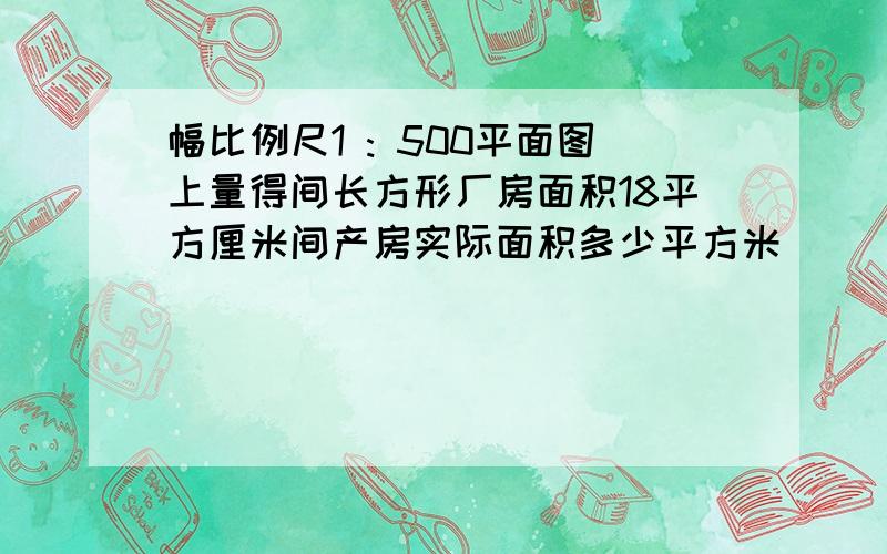 幅比例尺1 : 500平面图上量得间长方形厂房面积18平方厘米间产房实际面积多少平方米