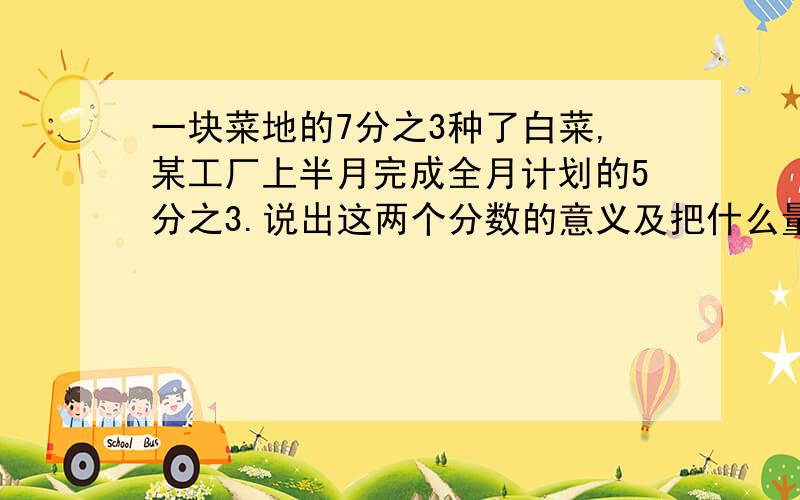 一块菜地的7分之3种了白菜,某工厂上半月完成全月计划的5分之3.说出这两个分数的意义及把什么量看作单位1