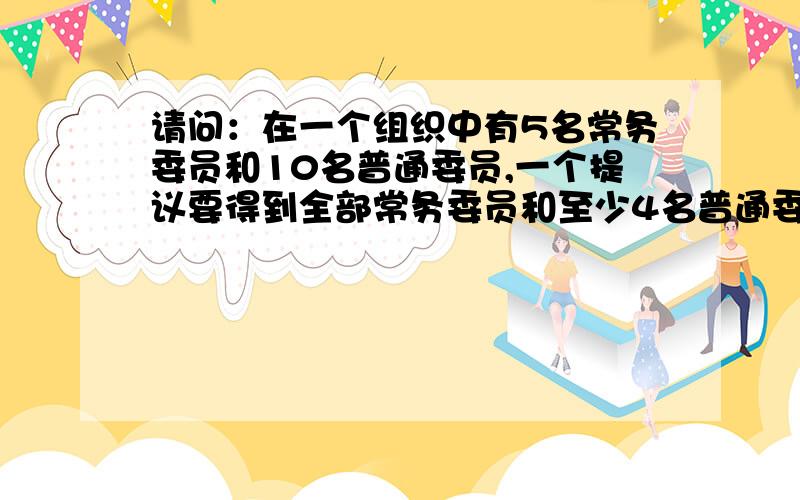 请问：在一个组织中有5名常务委员和10名普通委员,一个提议要得到全部常务委员和至少4名普通委员的同意,才能通过.请问每名