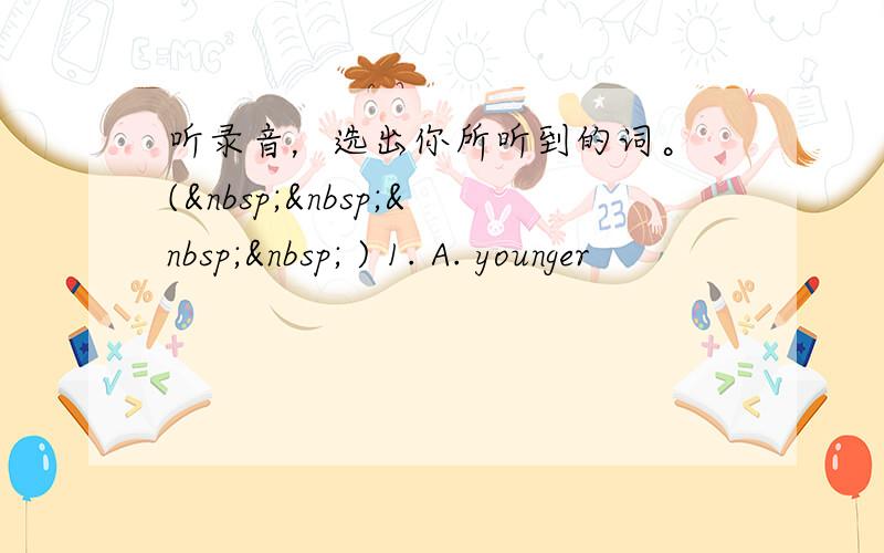 听录音，选出你所听到的词。 (     ) 1. A. younger