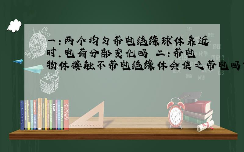 一：两个均匀带电绝缘球体靠近时,电荷分部变化吗 二：带电物体接触不带电绝缘体会使之带电吗?（带电绝缘体接触不带电导体呢）