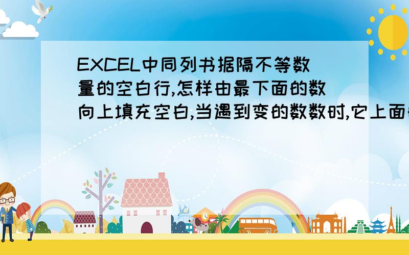 EXCEL中同列书据隔不等数量的空白行,怎样由最下面的数向上填充空白,当遇到变的数数时,它上面的数也相应变化.注意是向上