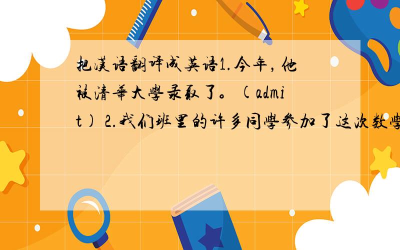 把汉语翻译成英语1.今年，他被清华大学录取了。(admit) 2.我们班里的许多同学参加了这次数学竞赛。(compete