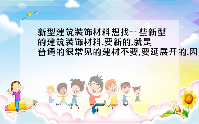 新型建筑装饰材料想找一些新型的建筑装饰材料.要新的,就是普通的很常见的建材不要,要延展开的.因为要写介绍一种新型建材的文