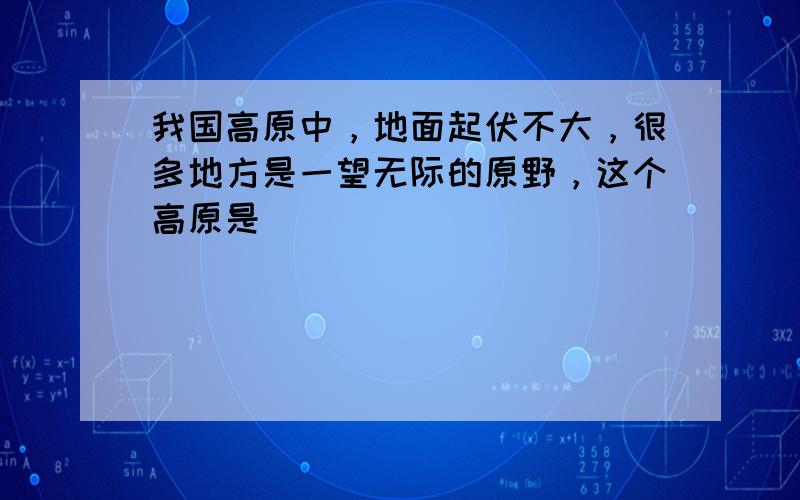 我国高原中，地面起伏不大，很多地方是一望无际的原野，这个高原是（　　）