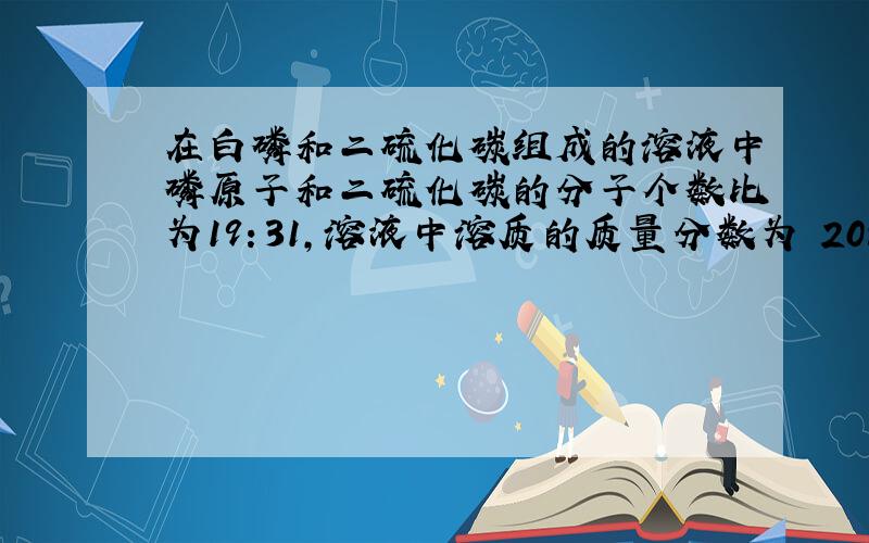 在白磷和二硫化碳组成的溶液中磷原子和二硫化碳的分子个数比为19：31,溶液中溶质的质量分数为 20%