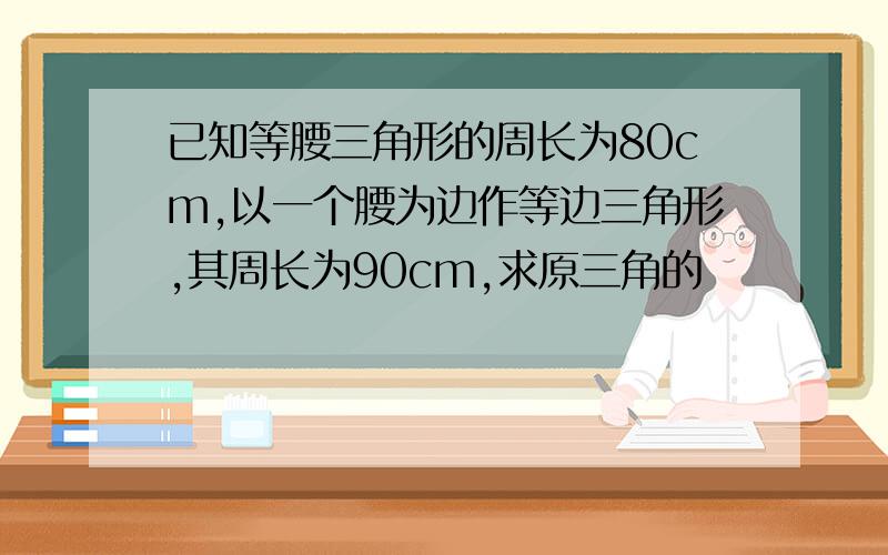 已知等腰三角形的周长为80cm,以一个腰为边作等边三角形,其周长为90cm,求原三角的