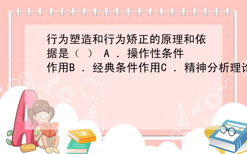 行为塑造和行为矫正的原理和依据是（ ） A ．操作性条件作用B ．经典条件作用C ．精神分析理论D ．认知理