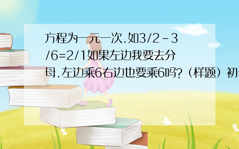 方程为一元一次.如3/2-3/6=2/1如果左边我要去分母.左边乘6右边也要乘6吗?（样题）初一的