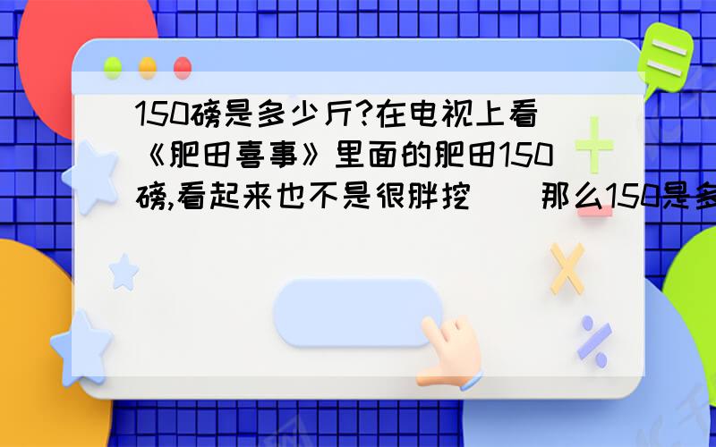 150磅是多少斤?在电视上看《肥田喜事》里面的肥田150磅,看起来也不是很胖挖``那么150是多少斤挖``?我数学不好挖