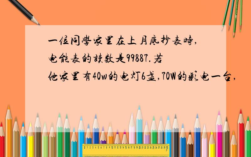 一位同学家里在上月底抄表时,电能表的读数是99887.若他家里有40w的电灯6盏,70W的彩电一台,