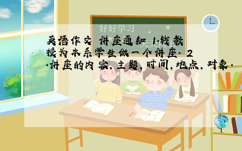 英语作文 讲座通知 1.钱教授为本系学生做一个讲座. 2.讲座的内容,主题,时间,地点,对象.