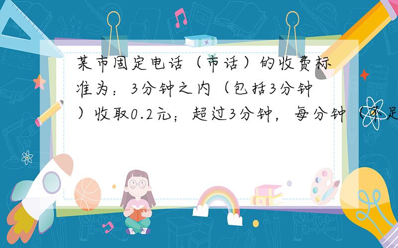 某市固定电话（市话）的收费标准为：3分钟之内（包括3分钟）收取0.2元；超过3分钟，每分钟（不足1分钟，按1分钟计算）按