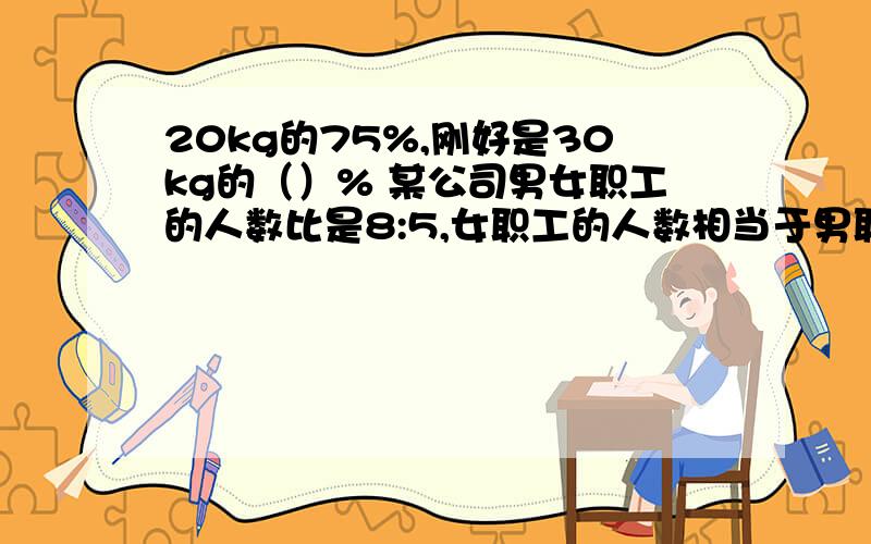 20kg的75%,刚好是30kg的（）% 某公司男女职工的人数比是8:5,女职工的人数相当于男职工