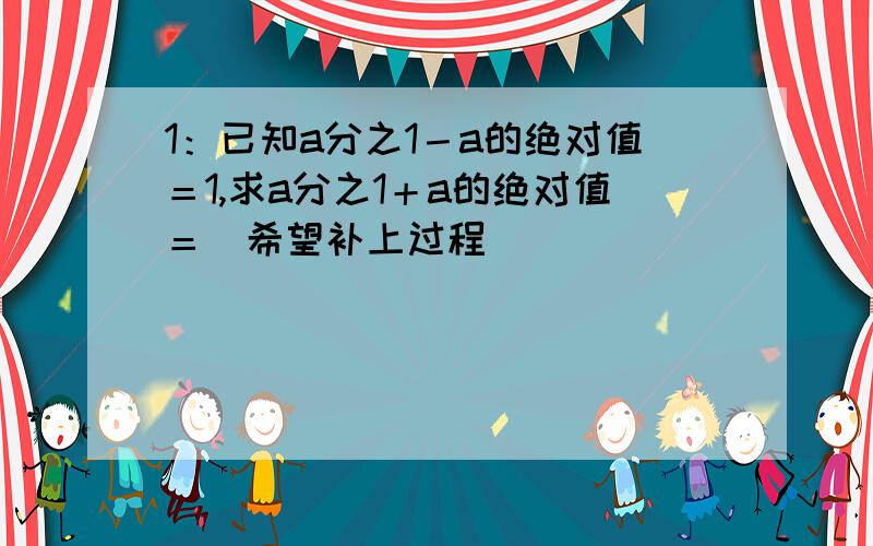 1：已知a分之1－a的绝对值＝1,求a分之1＋a的绝对值＝（希望补上过程）