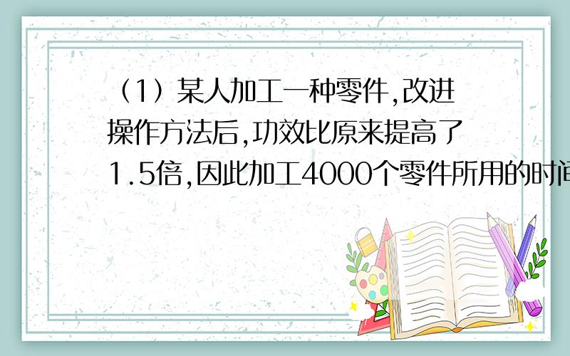 （1）某人加工一种零件,改进操作方法后,功效比原来提高了1.5倍,因此加工4000个零件所用的时间仅多用2个小时,测改进