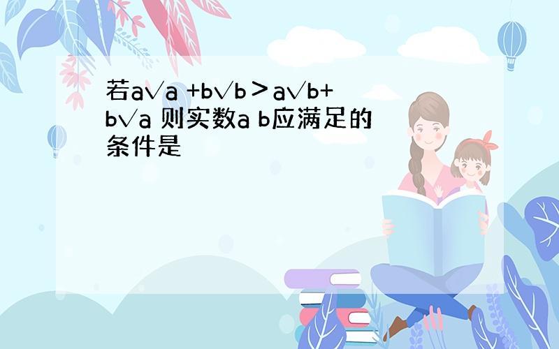 若a√a +b√b＞a√b+b√a 则实数a b应满足的条件是