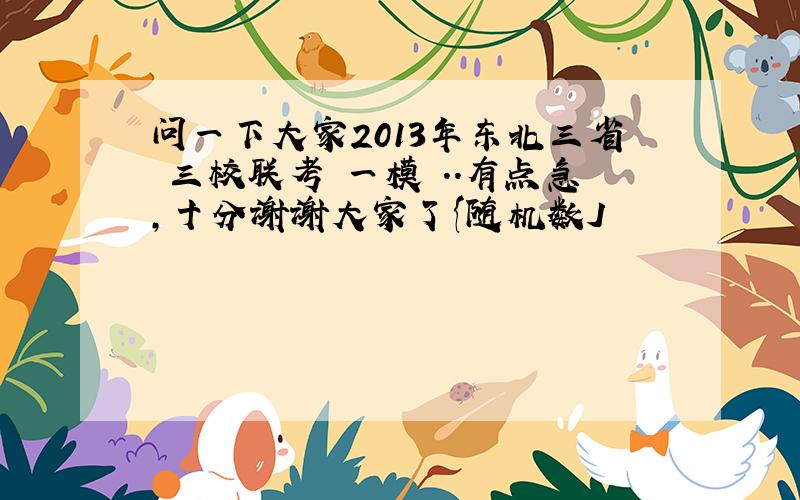 问一下大家2013年东北三省 三校联考 一模 ..有点急,十分谢谢大家了{随机数J